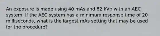 An exposure is made using 40 mAs and 82 kVp with an AEC system. If the AEC system has a minimum response time of 20 milliseconds, what is the largest mAs setting that may be used for the procedure?