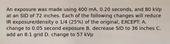 An exposure was made using 400 mA, 0.20 seconds, and 80 kVp at an SID of 72 inches. Each of the following changes will reduce IR exposure/density o 1/4 (25%) of the original, EXCEPT: A. change to 0.05 second exposure B. decrease SID to 36 inches C. add an 8:1 grid D. change to 57 kVp