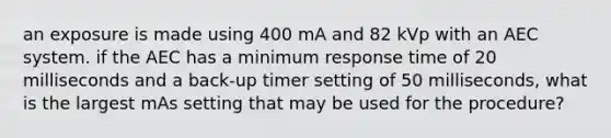 an exposure is made using 400 mA and 82 kVp with an AEC system. if the AEC has a minimum response time of 20 milliseconds and a back-up timer setting of 50 milliseconds, what is the largest mAs setting that may be used for the procedure?