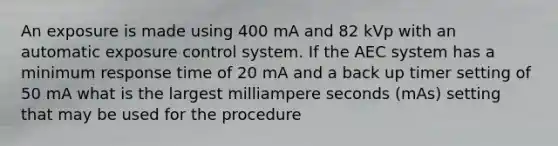 An exposure is made using 400 mA and 82 kVp with an automatic exposure control system. If the AEC system has a minimum response time of 20 mA and a back up timer setting of 50 mA what is the largest milliampere seconds (mAs) setting that may be used for the procedure