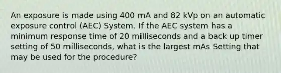 An exposure is made using 400 mA and 82 kVp on an automatic exposure control (AEC) System. If the AEC system has a minimum response time of 20 milliseconds and a back up timer setting of 50 milliseconds, what is the largest mAs Setting that may be used for the procedure?