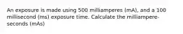 An exposure is made using 500 milliamperes (mA), and a 100 millisecond (ms) exposure time. Calculate the milliampere-seconds (mAs)