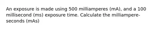 An exposure is made using 500 milliamperes (mA), and a 100 millisecond (ms) exposure time. Calculate the milliampere-seconds (mAs)