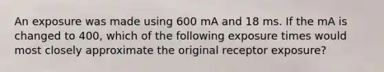 An exposure was made using 600 mA and 18 ms. If the mA is changed to 400, which of the following exposure times would most closely approximate the original receptor exposure?