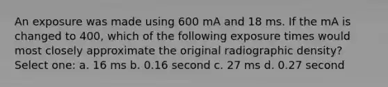 An exposure was made using 600 mA and 18 ms. If the mA is changed to 400, which of the following exposure times would most closely approximate the original radiographic density? Select one: a. 16 ms b. 0.16 second c. 27 ms d. 0.27 second