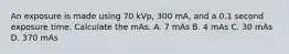 An exposure is made using 70 kVp, 300 mA, and a 0.1 second exposure time. Calculate the mAs. A. 7 mAs B. 4 mAs C. 30 mAs D. 370 mAs