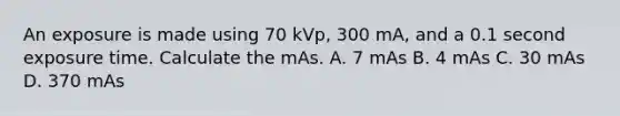 An exposure is made using 70 kVp, 300 mA, and a 0.1 second exposure time. Calculate the mAs. A. 7 mAs B. 4 mAs C. 30 mAs D. 370 mAs