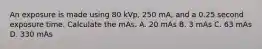 An exposure is made using 80 kVp, 250 mA, and a 0.25 second exposure time. Calculate the mAs. A. 20 mAs B. 3 mAs C. 63 mAs D. 330 mAs