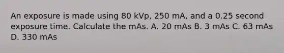 An exposure is made using 80 kVp, 250 mA, and a 0.25 second exposure time. Calculate the mAs. A. 20 mAs B. 3 mAs C. 63 mAs D. 330 mAs