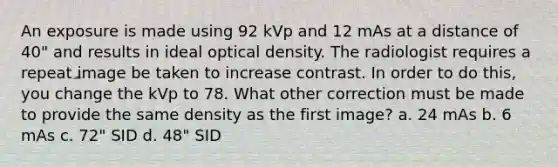 An exposure is made using 92 kVp and 12 mAs at a distance of 40" and results in ideal optical density. The radiologist requires a repeat image be taken to increase contrast. In order to do this, you change the kVp to 78. What other correction must be made to provide the same density as the first image? a. 24 mAs b. 6 mAs c. 72" SID d. 48" SID