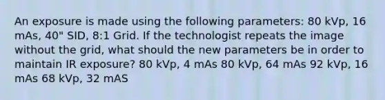 An exposure is made using the following parameters: 80 kVp, 16 mAs, 40" SID, 8:1 Grid. If the technologist repeats the image without the grid, what should the new parameters be in order to maintain IR exposure? 80 kVp, 4 mAs 80 kVp, 64 mAs 92 kVp, 16 mAs 68 kVp, 32 mAS