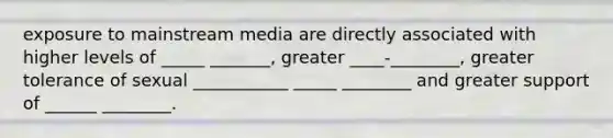 exposure to mainstream media are directly associated with higher levels of _____ _______, greater ____-________, greater tolerance of sexual ___________ _____ ________ and greater support of ______ ________.