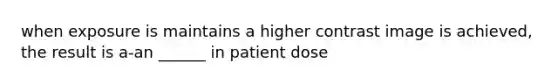 when exposure is maintains a higher contrast image is achieved, the result is a-an ______ in patient dose