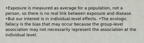 •Exposure is measured as average for a population, not a person, so there is no real link between exposure and disease. •But our interest is in individual-level effects. •The ecologic fallacy is the bias that may occur because the group-level association may not necessarily represent the association at the individual level.