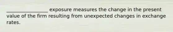 _________________ exposure measures the change in the present value of the firm resulting from unexpected changes in exchange rates.