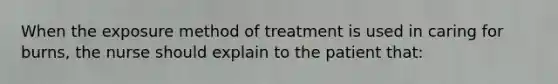 When the exposure method of treatment is used in caring for burns, the nurse should explain to the patient that: