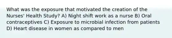 What was the exposure that motivated the creation of the Nurses' Health Study? A) Night shift work as a nurse B) Oral contraceptives C) Exposure to microbial infection from patients D) Heart disease in women as compared to men