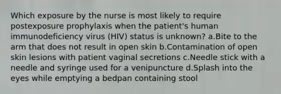 Which exposure by the nurse is most likely to require postexposure prophylaxis when the patient's human immunodeficiency virus (HIV) status is unknown? a.Bite to the arm that does not result in open skin b.Contamination of open skin lesions with patient vaginal secretions c.Needle stick with a needle and syringe used for a venipuncture d.Splash into the eyes while emptying a bedpan containing stool