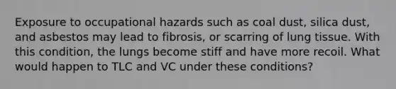 Exposure to occupational hazards such as coal dust, silica dust, and asbestos may lead to fibrosis, or scarring of lung tissue. With this condition, the lungs become stiff and have more recoil. What would happen to TLC and VC under these conditions?