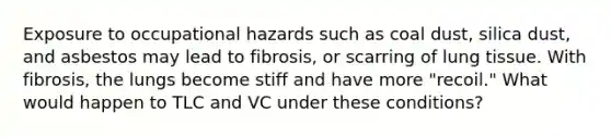 Exposure to occupational hazards such as coal dust, silica dust, and asbestos may lead to fibrosis, or scarring of lung tissue. With fibrosis, the lungs become stiff and have more "recoil." What would happen to TLC and VC under these conditions?