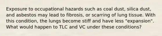 Exposure to occupational hazards such as coal dust, silica dust, and asbestos may lead to fibrosis, or scarring of lung tissue. With this condition, the lungs become stiff and have less "expansion". What would happen to TLC and VC under these conditions?