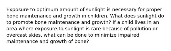 Exposure to optimum amount of sunlight is necessary for proper bone maintenance and growth in children. What does sunlight do to promote bone maintenance and growth? If a child lives in an area where exposure to sunlight is rare because of pollution or overcast skies, what can be done to minimize impaired maintenance and growth of bone?