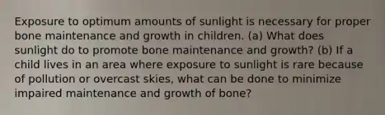 Exposure to optimum amounts of sunlight is necessary for proper bone maintenance and growth in children. (a) What does sunlight do to promote bone maintenance and growth? (b) If a child lives in an area where exposure to sunlight is rare because of pollution or overcast skies, what can be done to minimize impaired maintenance and growth of bone?