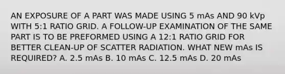 AN EXPOSURE OF A PART WAS MADE USING 5 mAs AND 90 kVp WITH 5:1 RATIO GRID. A FOLLOW-UP EXAMINATION OF THE SAME PART IS TO BE PREFORMED USING A 12:1 RATIO GRID FOR BETTER CLEAN-UP OF SCATTER RADIATION. WHAT NEW mAs IS REQUIRED? A. 2.5 mAs B. 10 mAs C. 12.5 mAs D. 20 mAs