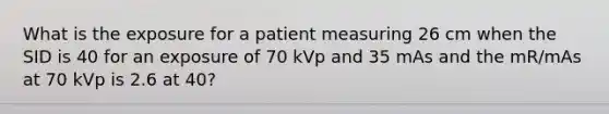 What is the exposure for a patient measuring 26 cm when the SID is 40 for an exposure of 70 kVp and 35 mAs and the mR/mAs at 70 kVp is 2.6 at 40?