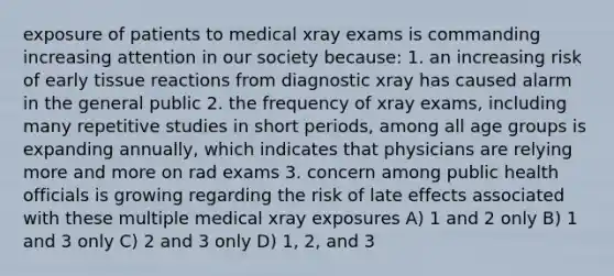 exposure of patients to medical xray exams is commanding increasing attention in our society because: 1. an increasing risk of early tissue reactions from diagnostic xray has caused alarm in the general public 2. the frequency of xray exams, including many repetitive studies in short periods, among all age groups is expanding annually, which indicates that physicians are relying more and more on rad exams 3. concern among public health officials is growing regarding the risk of late effects associated with these multiple medical xray exposures A) 1 and 2 only B) 1 and 3 only C) 2 and 3 only D) 1, 2, and 3