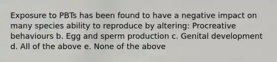 Exposure to PBTs has been found to have a negative impact on many species ability to reproduce by altering: Procreative behaviours b. Egg and sperm production c. Genital development d. All of the above e. None of the above