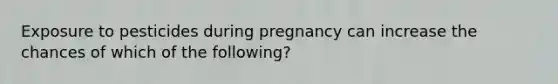 Exposure to pesticides during pregnancy can increase the chances of which of the following?