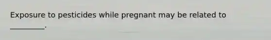 Exposure to pesticides while pregnant may be related to _________.