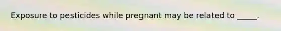 Exposure to pesticides while pregnant may be related to _____.