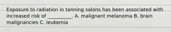 Exposure to radiation in tanning salons has been associated with increased risk of __________. A. malignant melanoma B. brain malignancies C. leukemia