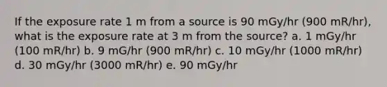 If the exposure rate 1 m from a source is 90 mGy/hr (900 mR/hr), what is the exposure rate at 3 m from the source? a. 1 mGy/hr (100 mR/hr) b. 9 mG/hr (900 mR/hr) c. 10 mGy/hr (1000 mR/hr) d. 30 mGy/hr (3000 mR/hr) e. 90 mGy/hr