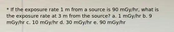 * If the exposure rate 1 m from a source is 90 mGy/hr, what is the exposure rate at 3 m from the source? a. 1 mGy/hr b. 9 mGy/hr c. 10 mGy/hr d. 30 mGy/hr e. 90 mGy/hr