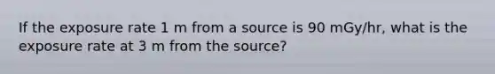 If the exposure rate 1 m from a source is 90 mGy/hr, what is the exposure rate at 3 m from the source?