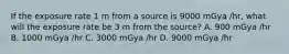 If the exposure rate 1 m from a source is 9000 mGya /hr, what will the exposure rate be 3 m from the source? A. 900 mGya /hr B. 1000 mGya /hr C. 3000 mGya /hr D. 9000 mGya /hr