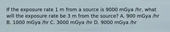 If the exposure rate 1 m from a source is 9000 mGya /hr, what will the exposure rate be 3 m from the source? A. 900 mGya /hr B. 1000 mGya /hr C. 3000 mGya /hr D. 9000 mGya /hr