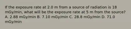 If the exposure rate at 2.0 m from a source of radiation is 18 mGy/min, what will be the exposure rate at 5 m from the source? A. 2.88 mGy/min B. 7.10 mGy/min C. 28.8 mGy/min D. 71.0 mGy/min