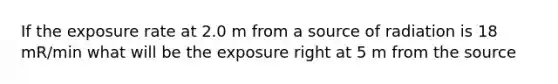 If the exposure rate at 2.0 m from a source of radiation is 18 mR/min what will be the exposure right at 5 m from the source