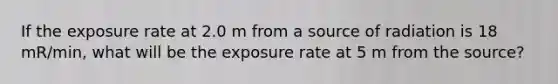 If the exposure rate at 2.0 m from a source of radiation is 18 mR/min, what will be the exposure rate at 5 m from the source?