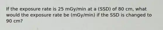 If the exposure rate is 25 mGy/min at a (SSD) of 80 cm, what would the exposure rate be (mGy/min) if the SSD is changed to 90 cm?