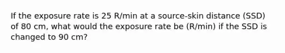 If the exposure rate is 25 R/min at a source-skin distance (SSD) of 80 cm, what would the exposure rate be (R/min) if the SSD is changed to 90 cm?