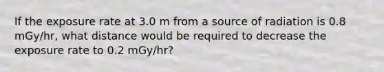 If the exposure rate at 3.0 m from a source of radiation is 0.8 mGy/hr, what distance would be required to decrease the exposure rate to 0.2 mGy/hr?