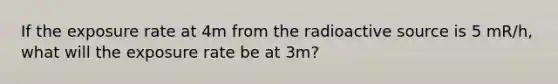 If the exposure rate at 4m from the radioactive source is 5 mR/h, what will the exposure rate be at 3m?