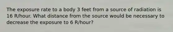 The exposure rate to a body 3 feet from a source of radiation is 16 R/hour. What distance from the source would be necessary to decrease the exposure to 6 R/hour?