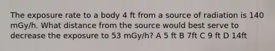 The exposure rate to a body 4 ft from a source of radiation is 140 mGy/h. What distance from the source would best serve to decrease the exposure to 53 mGy/h? A 5 ft B 7ft C 9 ft D 14ft