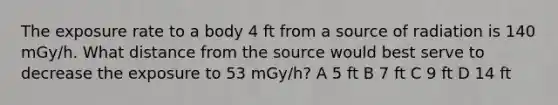 The exposure rate to a body 4 ft from a source of radiation is 140 mGy/h. What distance from the source would best serve to decrease the exposure to 53 mGy/h? A 5 ft B 7 ft C 9 ft D 14 ft